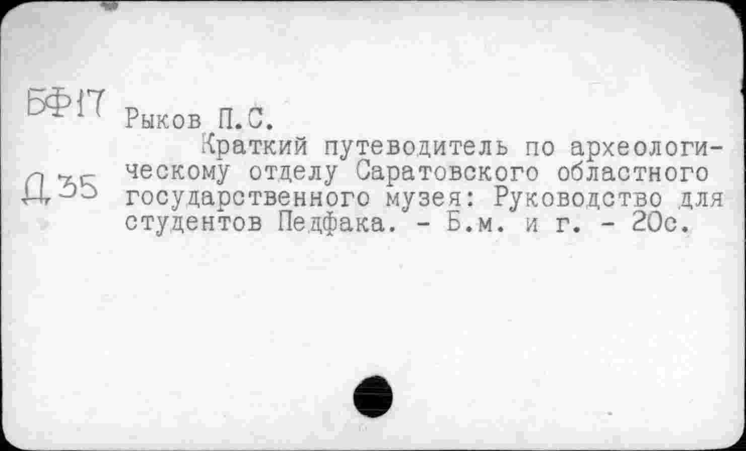 ﻿ЬФ17 Рыков П.С.
Краткий путеводитель по археологи--, ческому отделу Саратовского областного Н-5-3 государственного музея: Руководство для студентов Педфака. - Б.м. и г. - 20с.